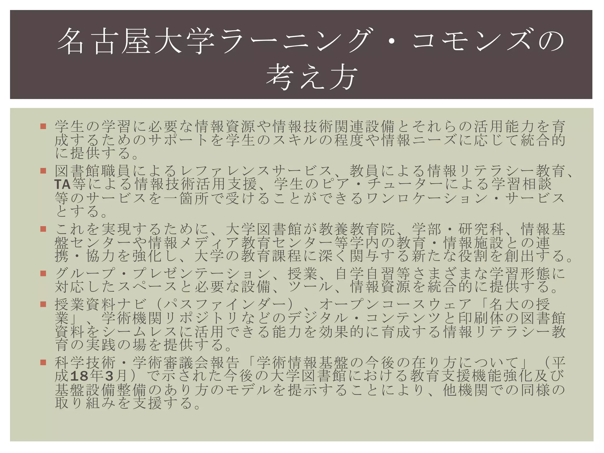  学生の学習に必要な情報資源や情報技術関連設備とそれらの活用能力を育成
するためのサポートを学生のスキルの程度や情報ニーズに応じて統合的に提
供する。
 図書館職員によるレファレンスサービス、教員による情報リテラシー教育、
TA等による情報技術活用支援、学生のピア・チューターによる学習相談等の
サービスを一箇所で受けることができるワンロケーション・サービスとす
る。
 これを実現するために、大学図書館が教養教育院、学部・研究科、情報基盤
センターや情報メディア教育センター等学内の教育・情報施設との連携・協
力を強化し、大学の教育課程に深く関与する新たな役割を創出する。
 グループ・プレゼンテーション、授業、自学自習等さまざまな学習形態に対
応したスペースと必要な設備、ツール、情報資源を統合的に提供する。
 授業資料ナビ（パスファインダー）、オープンコースウェア「名大の授
業」、学術機関リポジトリなどのデジタル・コンテンツと印刷体の図書館資
料をシームレスに活用できる能力を効果的に育成する情報リテラシー教育の
実践の場を提供する。
 科学技術・学術審議会報告「学術情報基盤の今後の在り方について」（平成
18年3月）で示された今後の大学図書館における教育支援機能強化及び基盤設
備整備のあり方のモデルを提示することにより、他機関での同様の取り組み
を支援する。
名古屋大学ラーニング・コモンズの
考え方
 