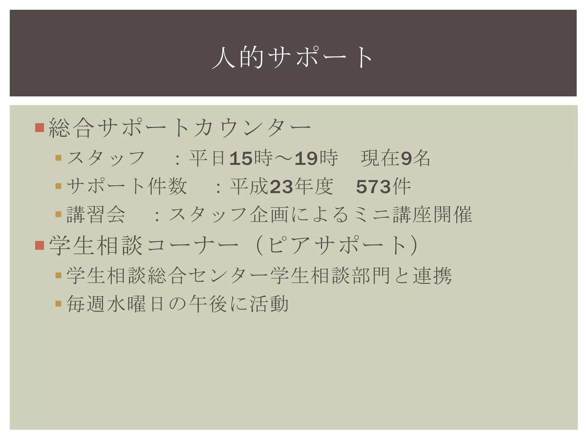 総合サポートカウンター
スタッフ ：平日15時～19時 現在9名
サポート件数 ：平成24年度 692件
講習会 ：スタッフ企画によるミニ講座開催
学生相談コーナー（ピアサポート）
学生相談総合センター学生相談部門と連携
毎週水曜日の午後に活動
人的サポート
 