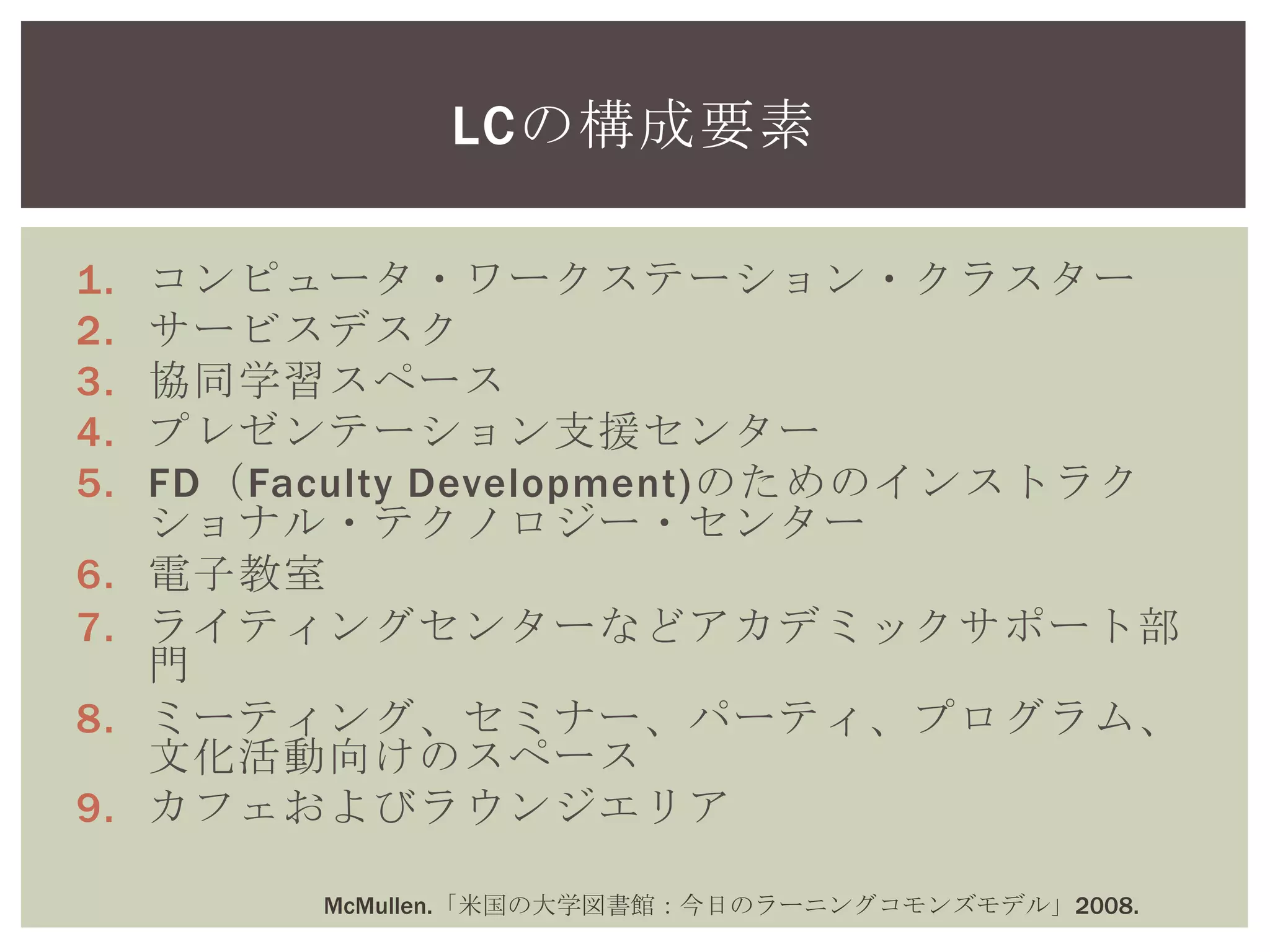 1. コンピュータ・ワークステーション・クラスター
2. サービスデスク
3. 協同学習スペース
4. プレゼンテーション支援センター
5. FD（Faculty Development)のためのインストラク
ショナル・テクノロジー・センター
6. 電子教室
7. ライティングセンターなどアカデミックサポート部
門
8. ミーティング、セミナー、パーティ、プログラム、
文化活動向けのスペース
9. カフェおよびラウンジエリア
LCの構成要素
McMullen.「米国の大学図書館：今日のラーニングコモンズモデル」2008.
 