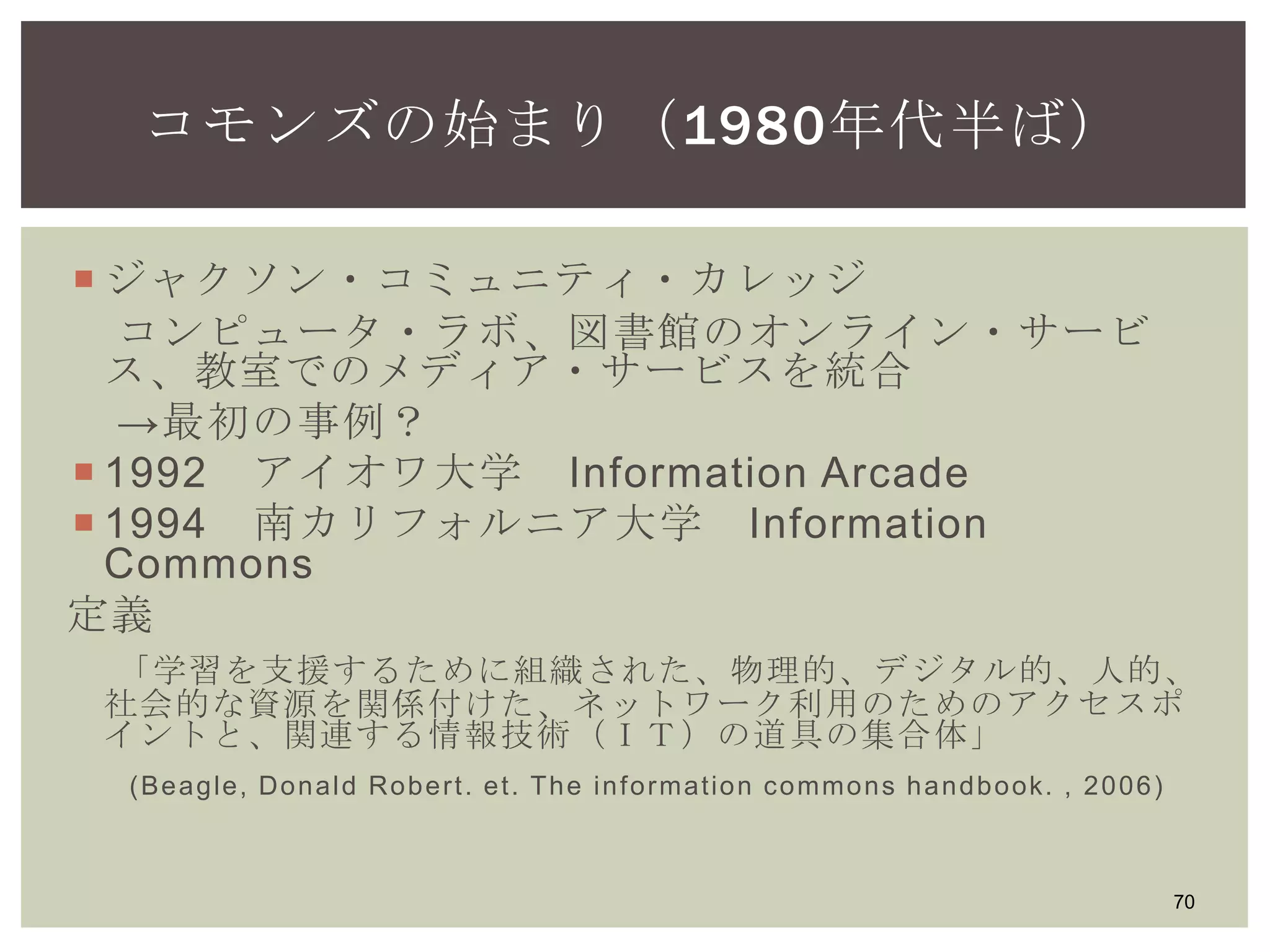  ジャクソン・コミュニティ・カレッジ
コンピュータ・ラボ、図書館のオンライン・サービ
ス、教室でのメディア・サービスを統合
→最初の事例？
 1992 アイオワ大学 Information Arcade
 1994 南カリフォルニア大学 Information Commons
定義
「学習を支援するために組織された、物理的、デジタル的、人的、
社会的な資源を関係付けた、ネットワーク利用のためのアクセスポ
イントと、関連する情報技術（ＩＴ）の道具の集合体」
(Beagle, Donald Robert. et. The information commons handbook. , 2006)
70
コモンズの始まり（1980年代半ば）
 