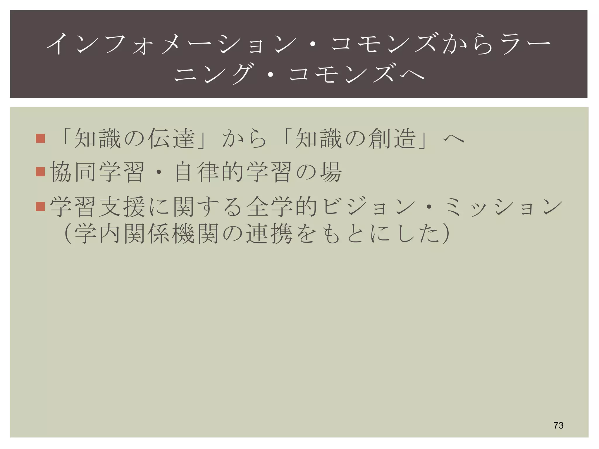「知識の伝達」から「知識の創造」へ
協同学習・自律的学習の場
学習支援に関する全学的ビジョン・ミッション
（学内関係機関の連携をもとにした）
73
インフォメーション・コモンズからラー
ニング・コモンズへ
 