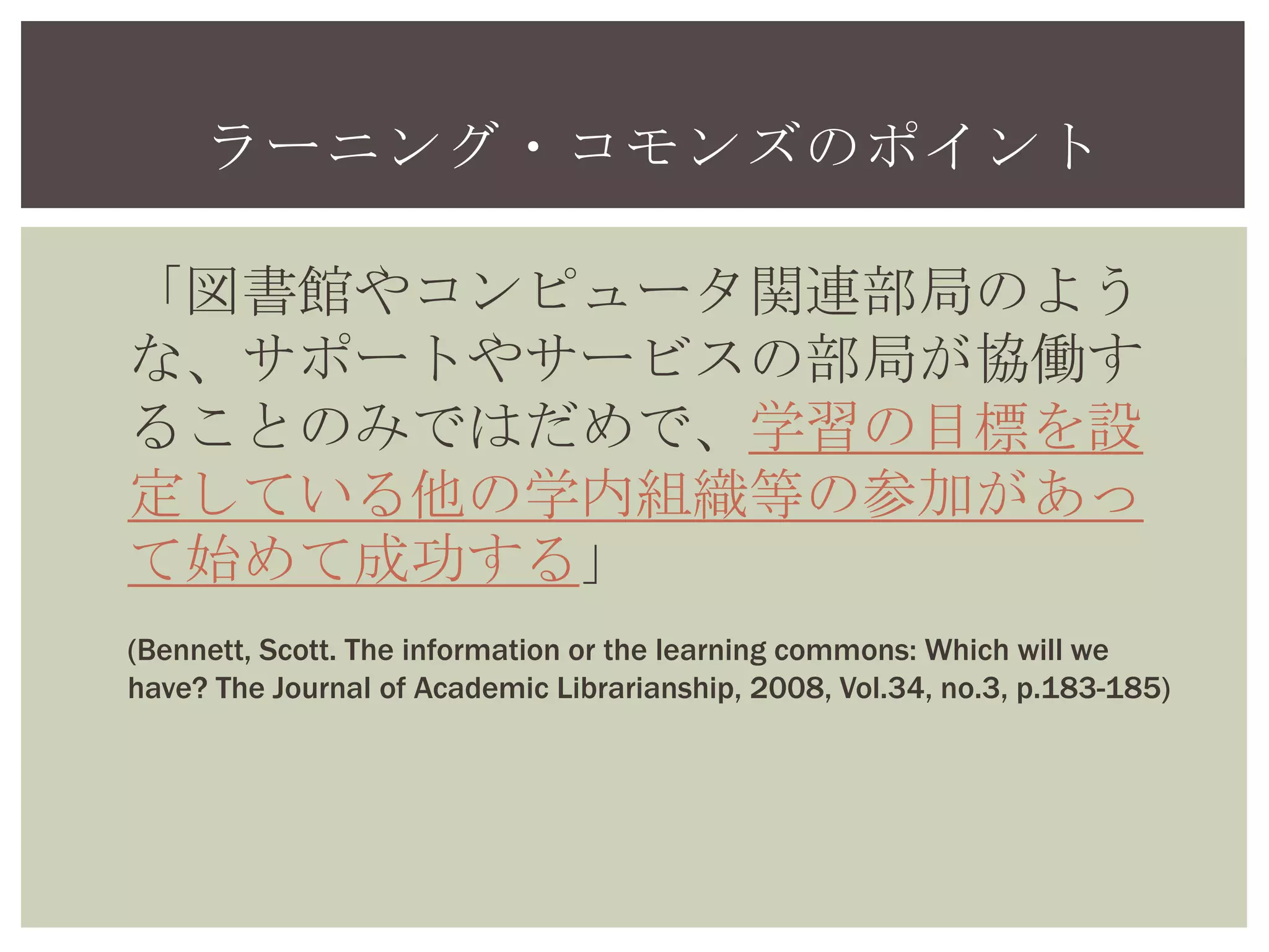 ラーニング・コモンズのポイント
「図書館やコンピュータ関連部局のよう
な、サポートやサービスの部局が協働す
ることのみではだめで、学習の目標を設
定している他の学内組織等の参加があっ
て始めて成功する」
(Bennett, Scott. The information or the learning commons: Which will we
have? The Journal of Academic Librarianship, 2008, Vol.34, no.3, p.183-185)
 