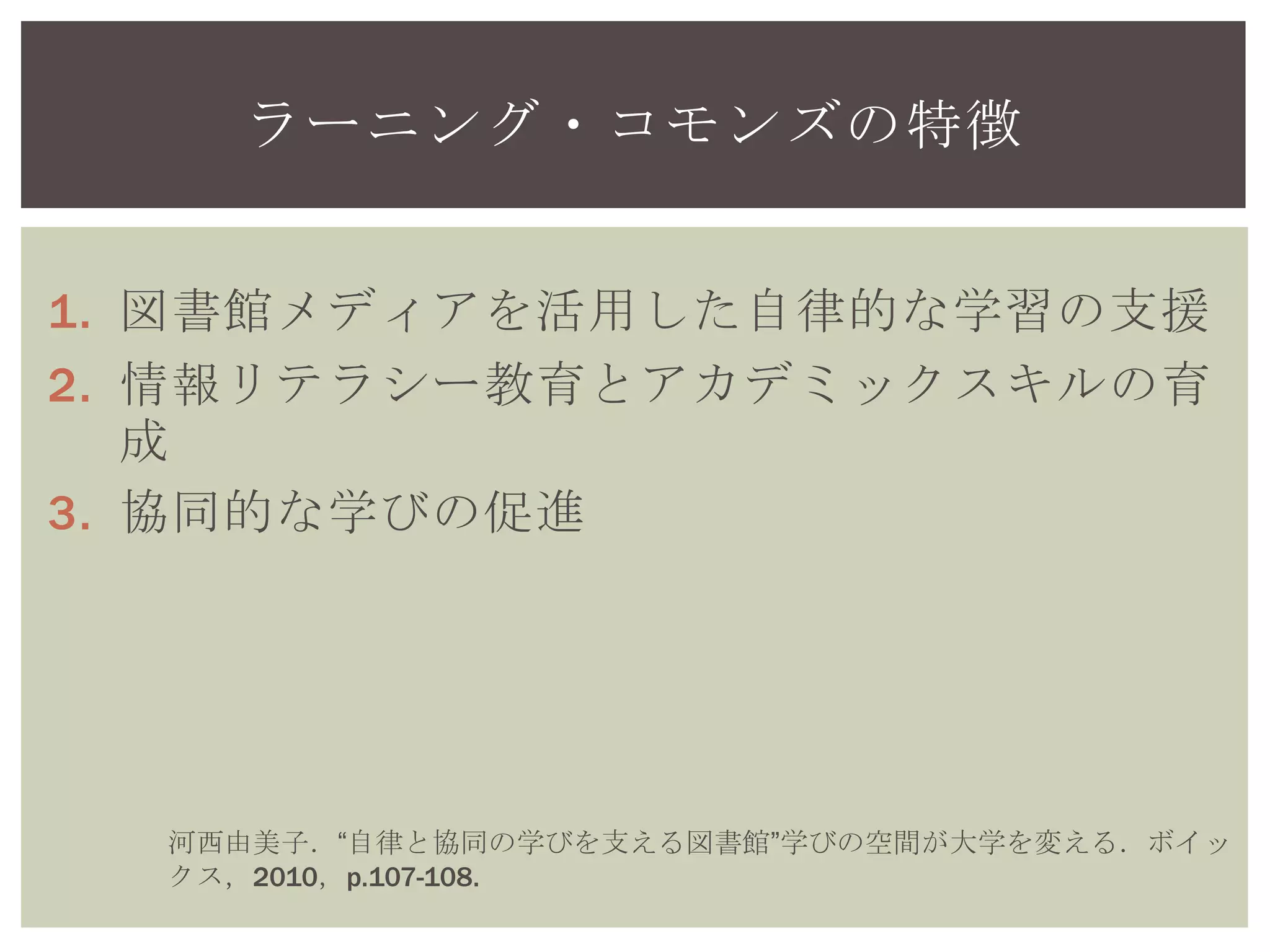 1. 図書館メディアを活用した自律的な学習の支援
2. 情報リテラシー教育とアカデミックスキルの育
成
3. 協同的な学びの促進
ラーニング・コモンズの特徴
河西由美子．“自律と協同の学びを支える図書館”学びの空間が大学を変える．ボ
イックス，2010，p.107-108.
 