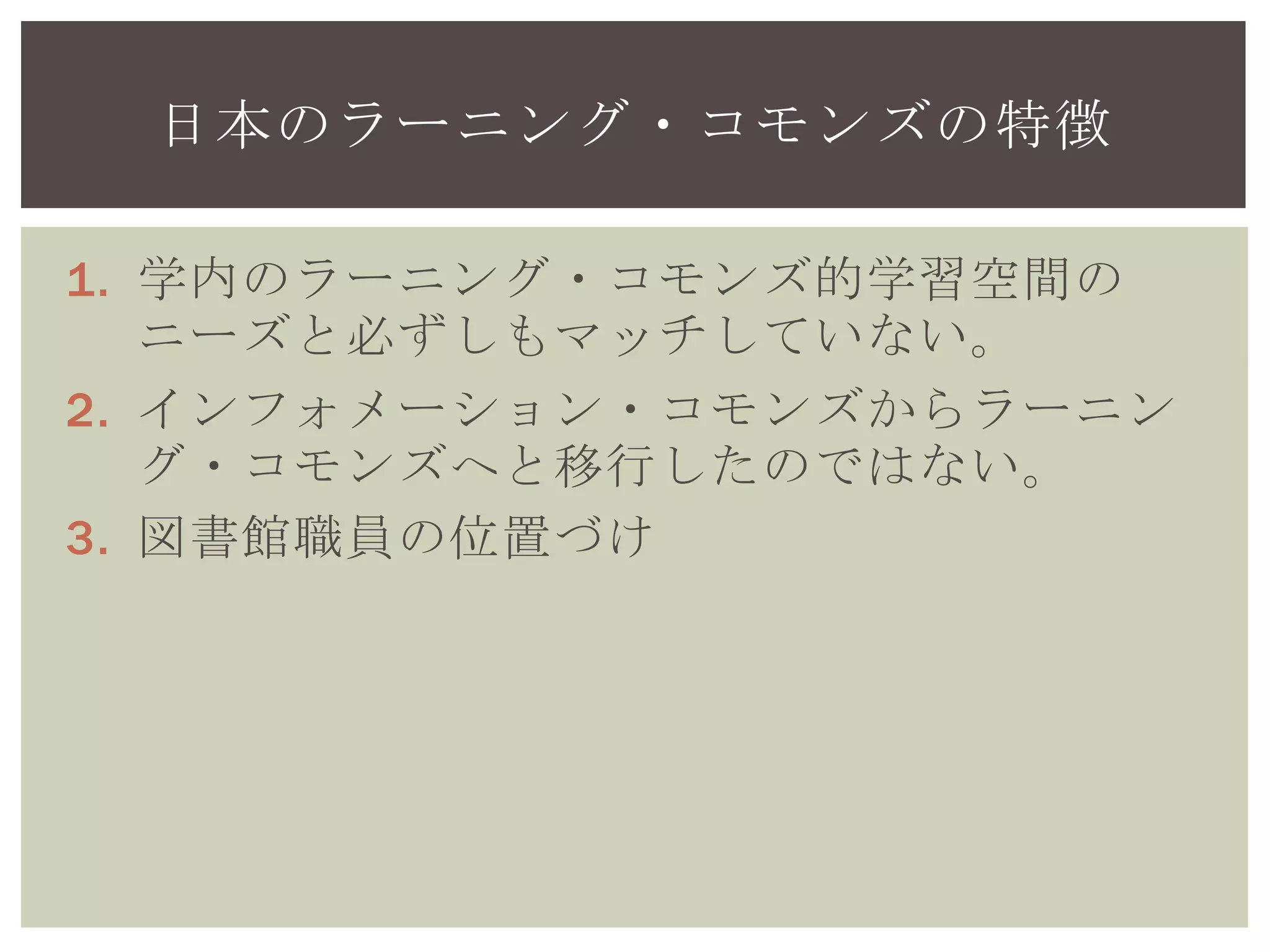 1. 学内のラーニング・コモンズ的学習空間の
ニーズと必ずしもマッチしていない。
2. インフォメーション・コモンズからラーニン
グ・コモンズへと移行したのではない。
3. 図書館職員の位置づけ
日本のラーニング・コモンズの特徴
 