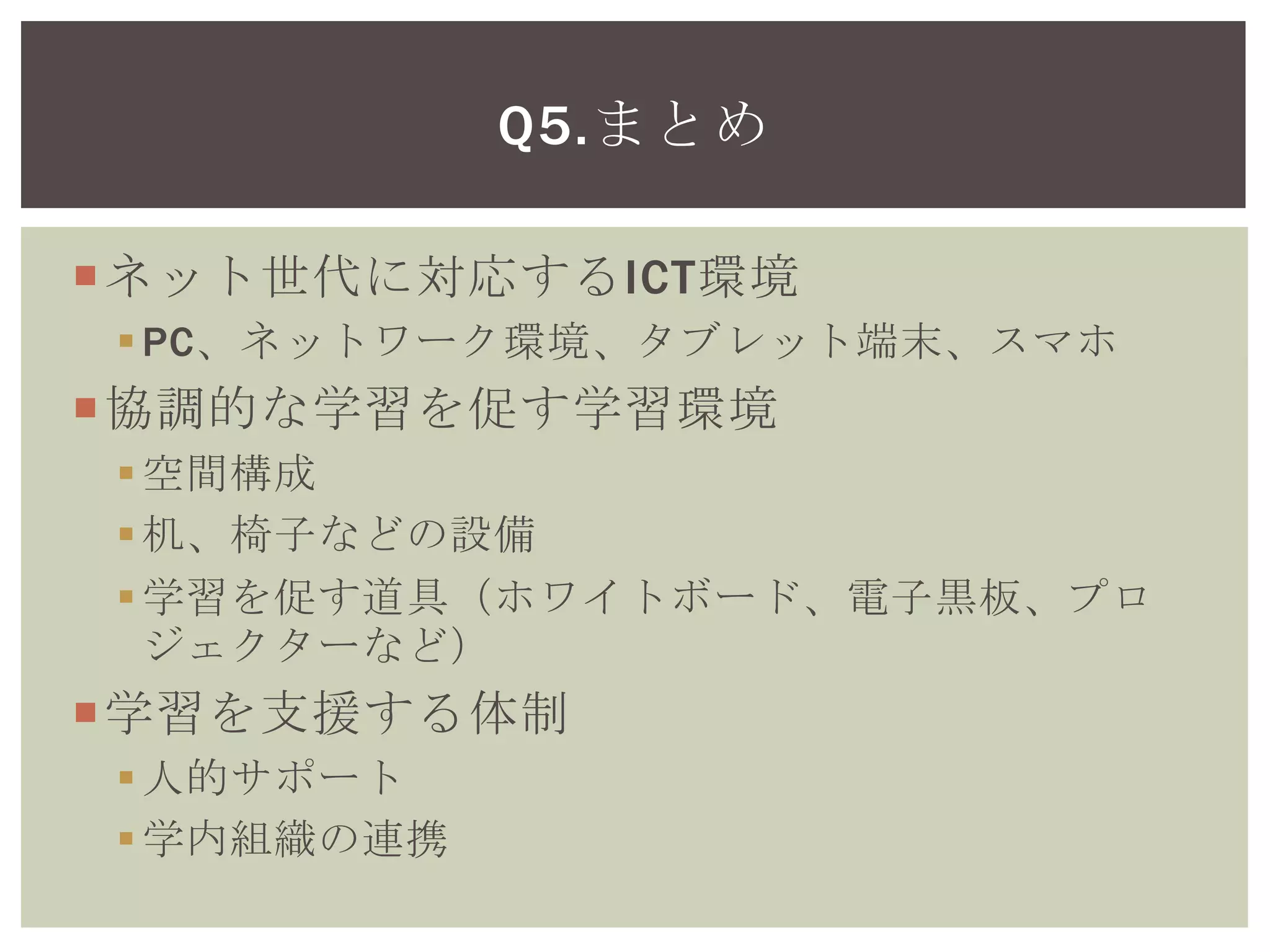 ネット世代に対応するICT環境
PC、ネットワーク環境、タブレット端末、スマホ
協調的な学習を促す学習環境
空間構成
机、椅子などの設備
学習を促す道具（ホワイトボード、電子黒板、プロ
ジェクターなど）
学習を支援する体制
人的サポート
学内組織の連携
学習に必要な図書館資料
Q5.まとめ
 
