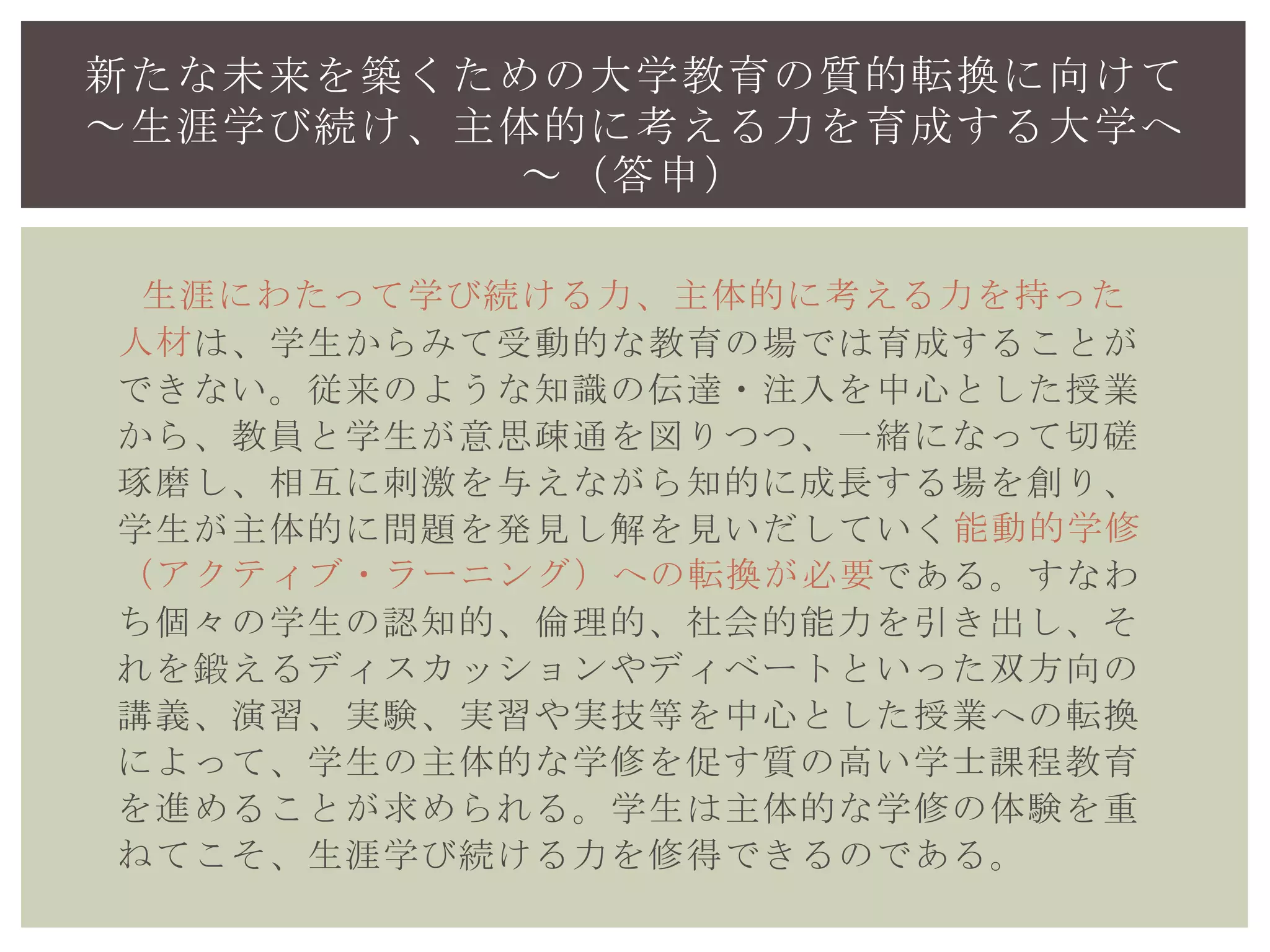 は、学生からみて受動的な教育の場では育成することが
できない。従来のような知識の伝達・注入を中心とした授業
から、教員と学生が意思疎通を図りつつ、一緒になって切磋
琢磨し、相互に刺激を与えながら知的に成長する場を創り、
学生が主体的に問題を発見し解を見いだしていく
である。すなわ
ち個々の学生の認知的、倫理的、社会的能力を引き出し、そ
れを鍛えるディスカッションやディベートといった双方向の
講義、演習、実験、実習や実技等を中心とした授業への転換
によって、学生の主体的な学修を促す質の高い学士課程教育
を進めることが求められる。学生は主体的な学修の体験を重
ねてこそ、生涯学び続ける力を修得できるのである。
新たな未来を築くための大学教育の質的転換に向けて
～生涯学び続け、主体的に考える力を育成する大学へ
～（答申）
生涯にわたって学び続ける力、主体的に考える力を持った
人材
能動的学修
（アクティブ・ラーニング）への転換が必要
 