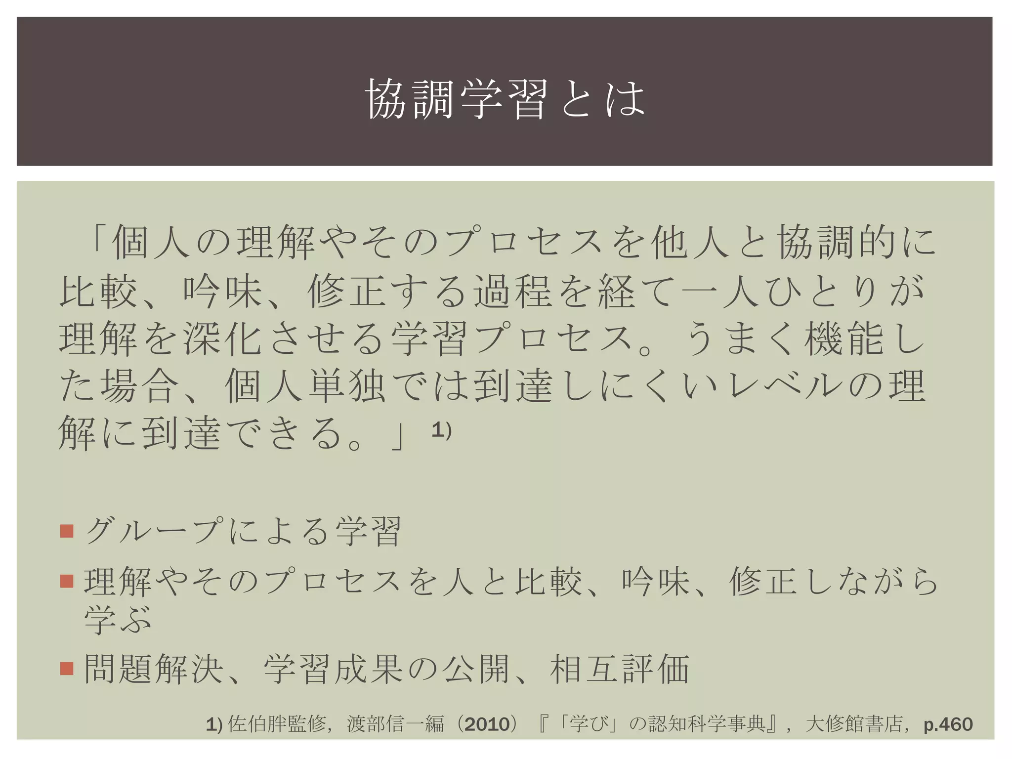 「個人の理解やそのプロセスを他人と協調的に
比較、吟味、修正する過程を経て一人ひとりが
理解を深化させる学習プロセス。うまく機能し
た場合、個人単独では到達しにくいレベルの理
解に到達できる。」1)
 グループによる学習
 理解やそのプロセスを人と比較、吟味、修正しながら
学ぶ
 問題解決、学習成果の公開、相互評価
協調学習とは
1) 佐伯胖監修，渡部信一編（2010）『「学び」の認知科学事典』，大修館書店，p.460
 