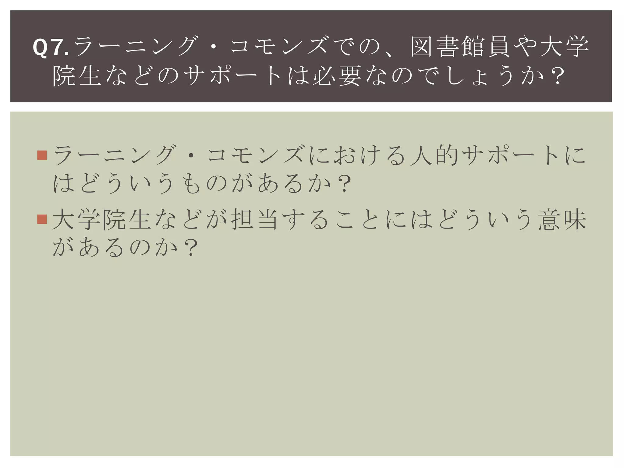 ラーニング・コモンズにおける人的サポートに
はどういうものがあるか？
大学院生などが担当することにはどういう意味
があるのか？
Q7.ラーニング・コモンズでの、図書館員や大学
院生などのサポートは必要なのでしょうか？
 