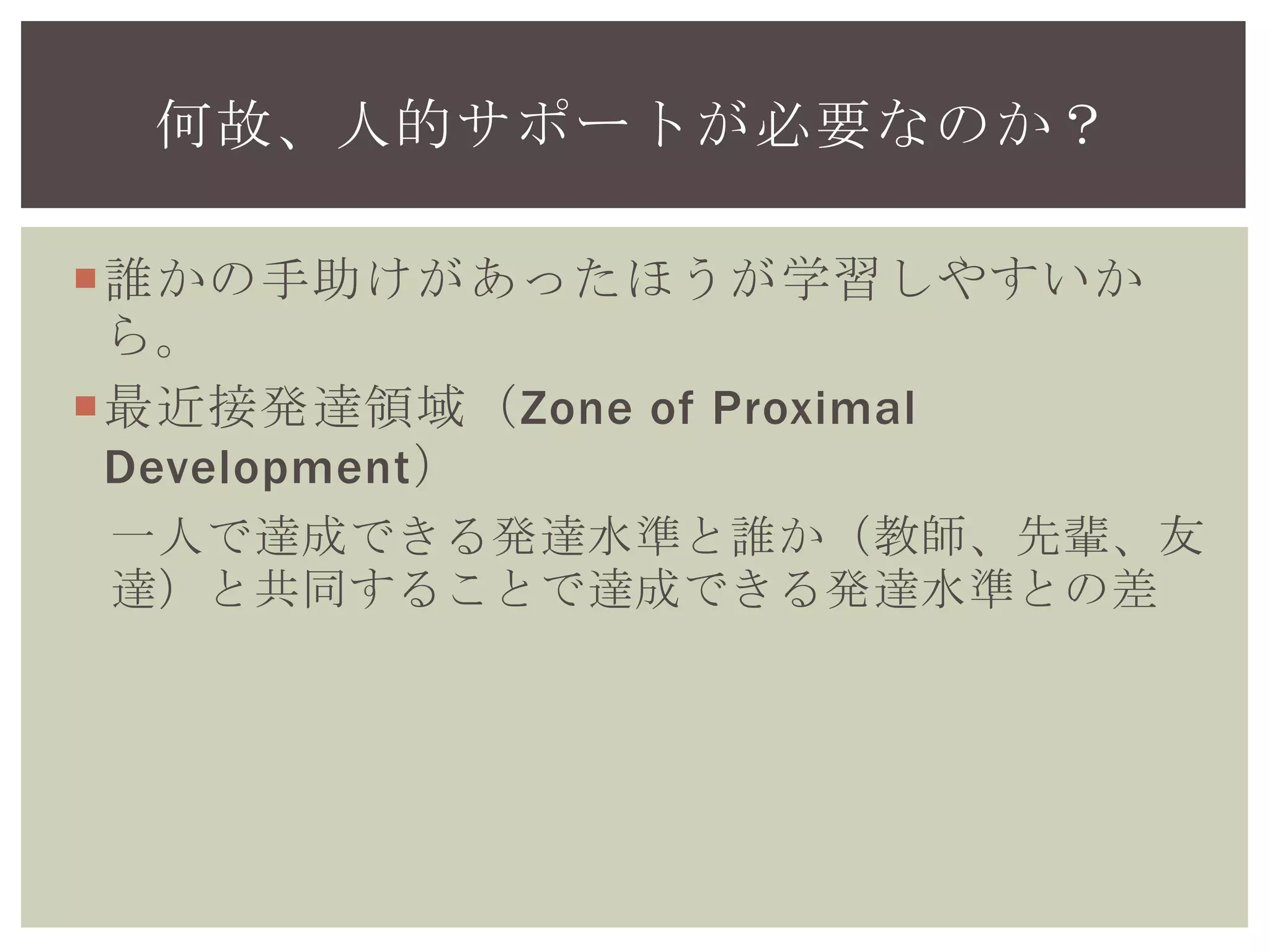 何故、人的サポートが必要なのか？
誰かの手助けがあったほうが学習しやすいか
ら。
最近接発達領域（Zone of Proximal
Development）
一人で達成できる発達水準と誰か（教師、先輩、友
達）と共同することで達成できる発達水準との差
 