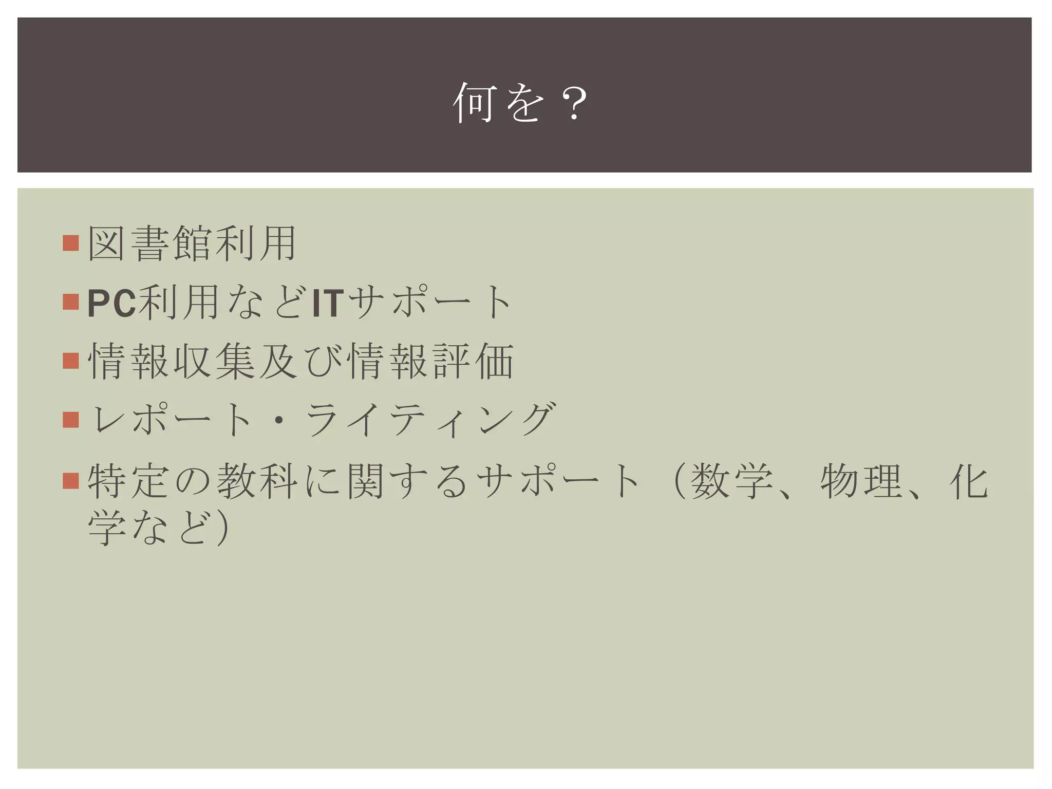 図書館利用
PC利用などITサポート
情報収集及び情報評価
レポート・ライティング
特定の教科に関するサポート（数学、物理、化
学など）
何を？
 