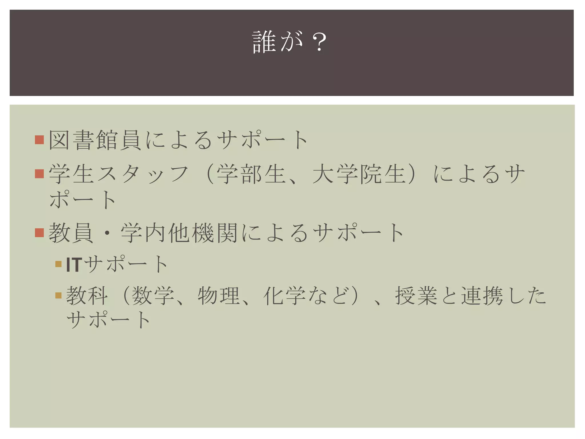 図書館員によるサポート
学生スタッフ（学部生、大学院生）によるサ
ポート
教員・学内他機関によるサポート
ITサポート
教科（数学、物理、化学など）、授業と連携した
サポート
誰が？
 