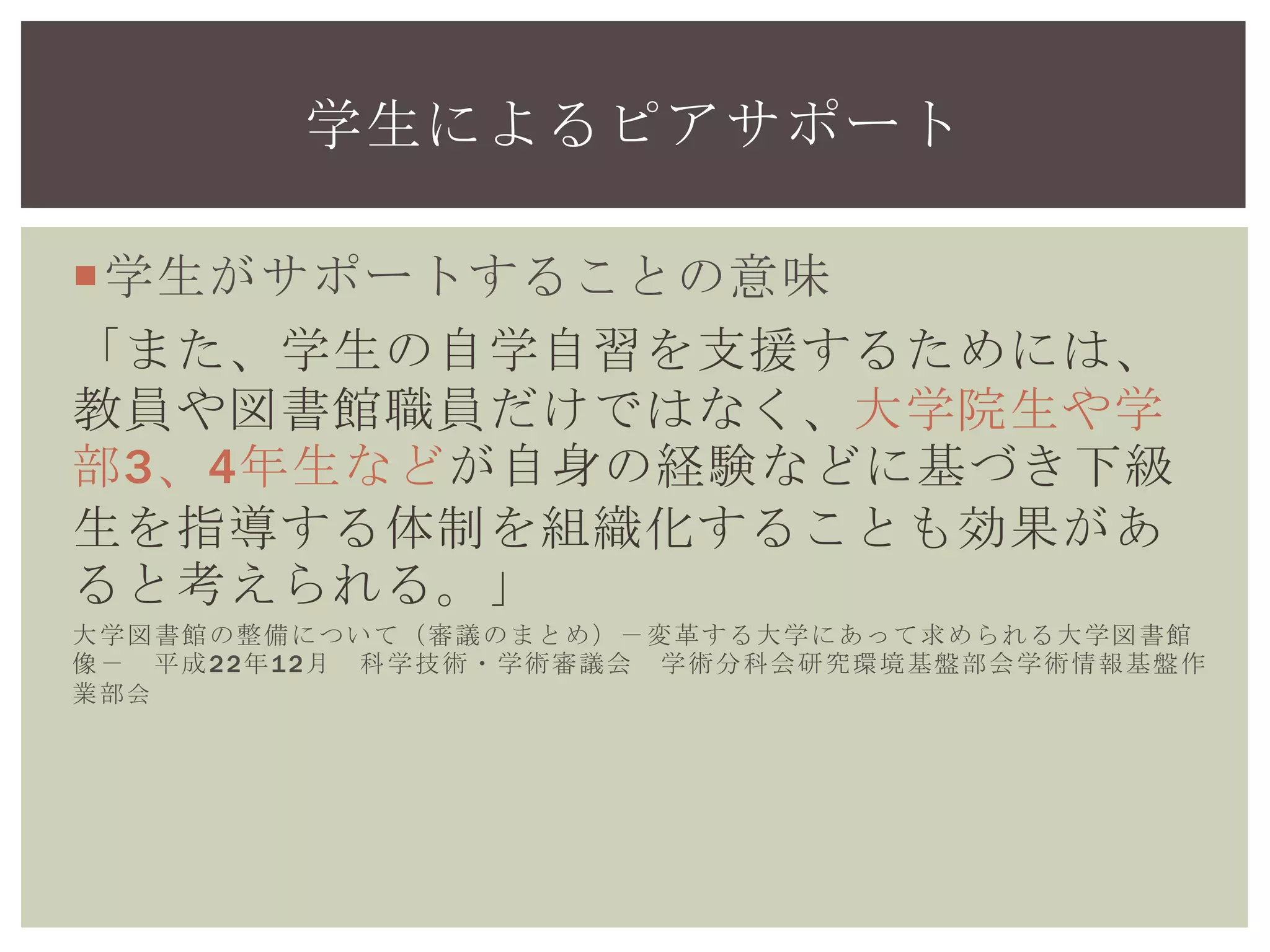 学生がサポートすることの意味
「また、学生の自学自習を支援するためには、
教員や図書館職員だけではなく、大学院生や学
部3、4年生などが自身の経験などに基づき下級
生を指導する体制を組織化することも効果があ
ると考えられる。」
大学図書館の整備について（審議のまとめ）－変革する大学にあって求められる大学図書館
像－ 平成22年12月 科学技術・学術審議会 学術分科会研究環境基盤部会学術情報基盤作
業部会
学生によるピアサポート
 