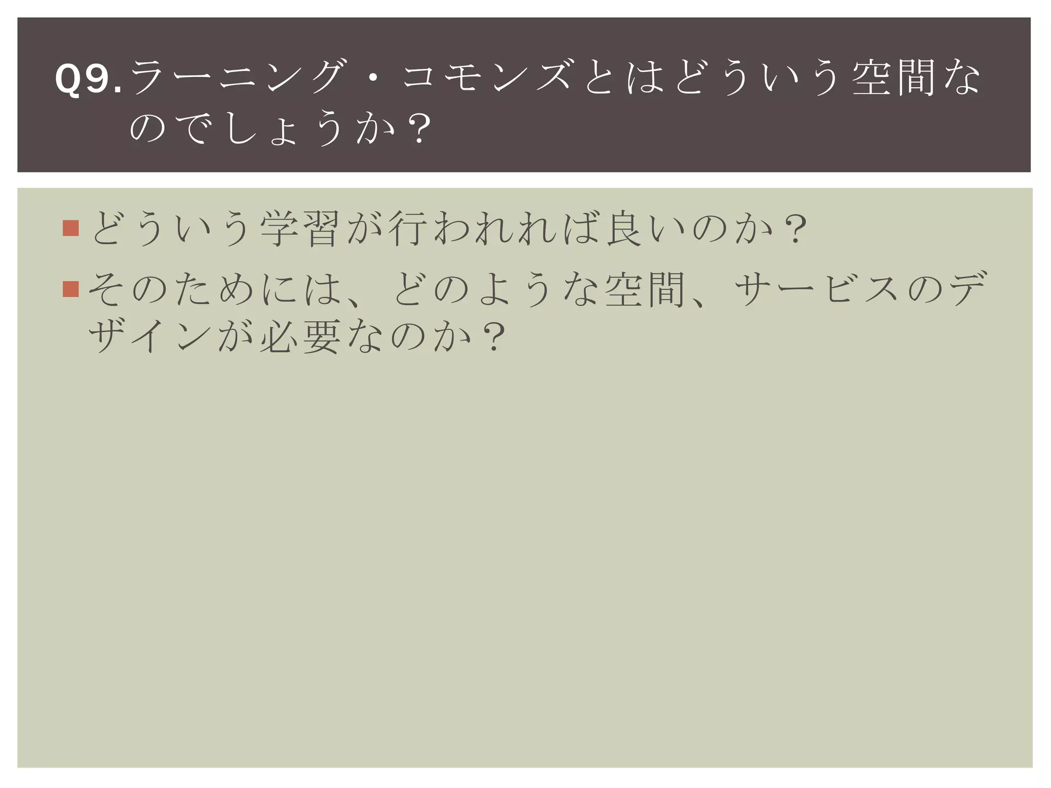 ラーニング・コモンズの必要性
どういう学習が行われれば良いのか？
そのためには、どのような空間、サービスのデ
ザインが必要なのか？
Q9.ラーニング・コモンズとはどういう空間な
のでしょうか？
 