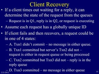 2/21/2012 10
Client Recovery
• If a client times out waiting for a reply, it can
determine the state of the request from the queues
– Request is in Q1, reply is in Q2, or request is executing
• Assume each request has a globally unique ID
• If client fails and then recovers, a request could be
in one of 4 states:
– A. Txn1 didn’t commit – no message in either queue.
– B. Txn1 committed but server’s Txn2 did not –
request is either in request queue or being processed
– C. Txn2 committed but Txn3 did not – reply is in the
reply queue
– D. Txn3 committed – no message in either queue
 
