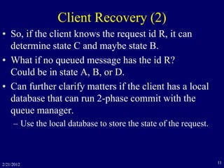 2/21/2012 11
Client Recovery (2)
• So, if the client knows the request id R, it can
determine state C and maybe state B.
• What if no queued message has the id R?
Could be in state A, B, or D.
• Can further clarify matters if the client has a local
database that can run 2-phase commit with the
queue manager.
– Use the local database to store the state of the request.
 