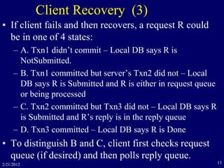 2/21/2012 13
Client Recovery (3)
• If client fails and then recovers, a request R could
be in one of 4 states:
– A. Txn1 didn’t commit – Local DB says R is
NotSubmitted.
– B. Txn1 committed but server’s Txn2 did not – Local
DB says R is Submitted and R is either in request queue
or being processed
– C. Txn2 committed but Txn3 did not – Local DB says R
is Submitted and R’s reply is in the reply queue
– D. Txn3 committed – Local DB says R is Done
• To distinguish B and C, client first checks request
queue (if desired) and then polls reply queue.
 