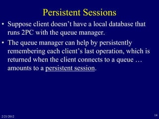 2/21/2012 14
Persistent Sessions
• Suppose client doesn’t have a local database that
runs 2PC with the queue manager.
• The queue manager can help by persistently
remembering each client’s last operation, which is
returned when the client connects to a queue …
amounts to a persistent session.
 