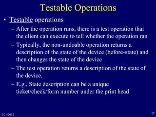 2/21/2012 17
Testable Operations
• Testable operations
– After the operation runs, there is a test operation that
the client can execute to tell whether the operation ran
– Typically, the non-undoable operation returns a
description of the state of the device (before-state) and
then changes the state of the device
– The test operation returns a description of the state of
the device.
– E.g., State description can be a unique
ticket/check/form number under the print head
 