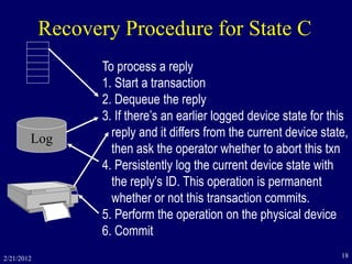 2/21/2012 18
Recovery Procedure for State C
To process a reply
1. Start a transaction
2. Dequeue the reply
3. If there’s an earlier logged device state for this
reply and it differs from the current device state,
then ask the operator whether to abort this txn
4. Persistently log the current device state with
the reply’s ID. This operation is permanent
whether or not this transaction commits.
5. Perform the operation on the physical device
6. Commit
Log
 
