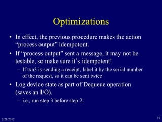 2/21/2012 19
Optimizations
• In effect, the previous procedure makes the action
“process output” idempotent.
• If “process output” sent a message, it may not be
testable, so make sure it’s idempotent!
– If txn3 is sending a receipt, label it by the serial number
of the request, so it can be sent twice
• Log device state as part of Dequeue operation
(saves an I/O).
– i.e., run step 3 before step 2.
 