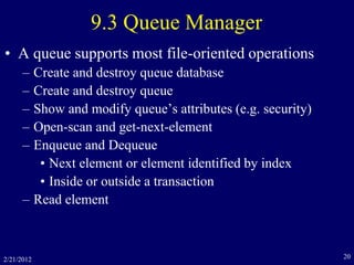 2/21/2012 20
9.3 Queue Manager
• A queue supports most file-oriented operations
– Create and destroy queue database
– Create and destroy queue
– Show and modify queue’s attributes (e.g. security)
– Open-scan and get-next-element
– Enqueue and Dequeue
• Next element or element identified by index
• Inside or outside a transaction
– Read element
 
