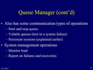 2/21/2012 21
Queue Manager (cont’d)
• Also has some communication types of operations
– Start and stop queue
– Volatile queues (lost in a system failure)
– Persistent sessions (explained earlier)
• System management operations
– Monitor load
– Report on failures and recoveries
 