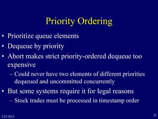 2/21/2012 23
Priority Ordering
• Prioritize queue elements
• Dequeue by priority
• Abort makes strict priority-ordered dequeue too
expensive
– Could never have two elements of different priorities
dequeued and uncommitted concurrently
• But some systems require it for legal reasons
– Stock trades must be processed in timestamp order
 
