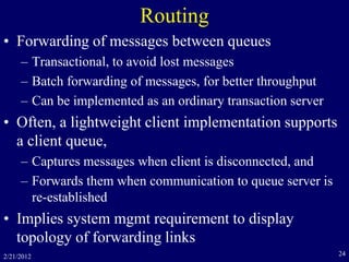2/21/2012 24
Routing
• Forwarding of messages between queues
– Transactional, to avoid lost messages
– Batch forwarding of messages, for better throughput
– Can be implemented as an ordinary transaction server
• Often, a lightweight client implementation supports
a client queue,
– Captures messages when client is disconnected, and
– Forwards them when communication to queue server is
re-established
• Implies system mgmt requirement to display
topology of forwarding links
 