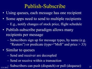 Publish-Subscribe
• Using queues, each message has one recipient
• Some apps need to send to multiple recipients
– E.g., notify changes of stock price, flight schedule
• Publish-subscribe paradigm allows many
recipients per message
– Subscribers sign up for message types, by name (e.g.
“Reuters”) or predicate (type=“Msft” and price > 33)
• Similar to queues
– Send and receiver are decoupled
– Send or receive within a transaction
– Subscribers can push (dispatch) or pull (dequeue)2/21/2012 27
 