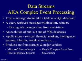 Data Streams
AKA Complex Event Processing
• Treat a message stream like a table in a SQL database
• A query retrieves messages within a time window
– Distinguish message-time from event-time
• An evolution of pub-sub and of SQL databases
• Applications – sensors, financial markets, intelligence,
gaming, telecom, mobile commerce, ….
• Products are from startups & major vendors
2/21/2012 29
– Microsoft Stream Insight
– IBM InfoSphere Streams
– Oracle Complex Event Proc.
– StreamBase
 