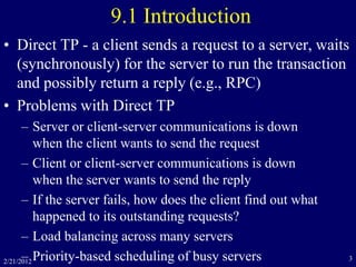 2/21/2012 3
9.1 Introduction
• Direct TP - a client sends a request to a server, waits
(synchronously) for the server to run the transaction
and possibly return a reply (e.g., RPC)
• Problems with Direct TP
– Server or client-server communications is down
when the client wants to send the request
– Client or client-server communications is down
when the server wants to send the reply
– If the server fails, how does the client find out what
happened to its outstanding requests?
– Load balancing across many servers
– Priority-based scheduling of busy servers
 
