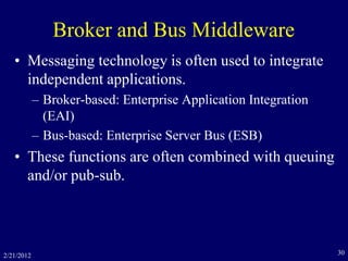 Broker and Bus Middleware
• Messaging technology is often used to integrate
independent applications.
– Broker-based: Enterprise Application Integration
(EAI)
– Bus-based: Enterprise Server Bus (ESB)
• These functions are often combined with queuing
and/or pub-sub.
2/21/2012 30
 