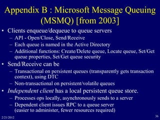 2/21/2012 36
Appendix B : Microsoft Message Queuing
(MSMQ) [from 2003]
• Clients enqueue/dequeue to queue servers
– API - Open/Close, Send/Receive
– Each queue is named in the Active Directory
– Additional functions: Create/Delete queue, Locate queue, Set/Get
queue properties, Set/Get queue security
• Send/Receive can be
– Transactional on persistent queues (transparently gets transaction
context), using DTC
– Non-transactional on persistent/volatile queues
• Independent client has a local persistent queue store.
– Processes ops locally, asynchronously sends to a server
– Dependent client issues RPC to a queue server
(easier to administer, fewer resources required)
 
