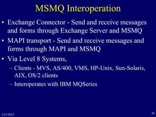 2/21/2012 38
MSMQ Interoperation
• Exchange Connector - Send and receive messages
and forms through Exchange Server and MSMQ
• MAPI transport - Send and receive messages and
forms through MAPI and MSMQ
• Via Level 8 Systems,
– Clients - MVS, AS/400, VMS, HP-Unix, Sun-Solaris,
AIX, OS/2 clients
– Interoperates with IBM MQSeries
 