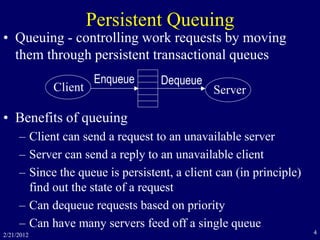 2/21/2012 4
Persistent Queuing
• Queuing - controlling work requests by moving
them through persistent transactional queues
• Benefits of queuing
– Client can send a request to an unavailable server
– Server can send a reply to an unavailable client
– Since the queue is persistent, a client can (in principle)
find out the state of a request
– Can dequeue requests based on priority
– Can have many servers feed off a single queue
Client Server
Enqueue Dequeue
 