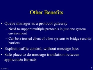 2/21/2012 5
Other Benefits
• Queue manager as a protocol gateway
– Need to support multiple protocols in just one system
environment
– Can be a trusted client of other systems to bridge security
barriers
• Explicit traffic control, without message loss
• Safe place to do message translation between
application formats
 