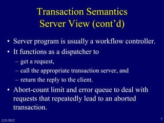 2/21/2012 7
Transaction Semantics
Server View (cont’d)
• Server program is usually a workflow controller.
• It functions as a dispatcher to
– get a request,
– call the appropriate transaction server, and
– return the reply to the client.
• Abort-count limit and error queue to deal with
requests that repeatedly lead to an aborted
transaction.
 