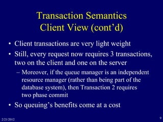 2/21/2012 9
Transaction Semantics
Client View (cont’d)
• Client transactions are very light weight
• Still, every request now requires 3 transactions,
two on the client and one on the server
– Moreover, if the queue manager is an independent
resource manager (rather than being part of the
database system), then Transaction 2 requires
two phase commit
• So queuing’s benefits come at a cost
 