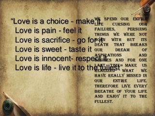 “Love is a choice - make it
Love is pain - feel it
Love is sacrifice - go for it
Love is sweet - taste it
Love is innocent- respect it
Love is life - live it to the fullest”
We spend our entire
life cursing our
failures, persuing
things we were not
born with but its
death that breaks
our dream of
aspirations and
desires and for one
last time make us
realized what we
have really missed in
our entire life.
Therefore live every
breathe of your life
and enjoy it to the
fullest.
 