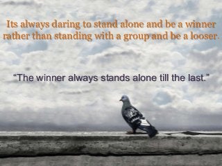 Its always daring to stand alone and be a winner
rather than standing with a group and be a looser.
“The winner always stands alone till the last.”
 