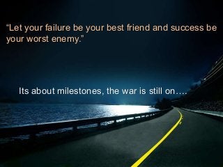 “Let your failure be your best friend and success be
your worst enemy.”
Its about milestones, the war is still on….
 