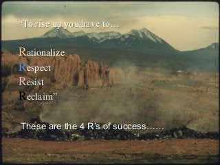 “To rise up you have to…
Rationalize
Respect
Resist
Reclaim”
These are the 4 R’s of success……
 