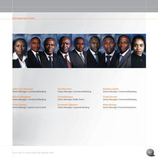 Access Bank Plc annual report and accounts 2004 11
Iyabo Soji-Okusanya
Senior Manager, Commercial Banking
Kelechi Nwagbara
Senior Manager, Commercial Banking
Yinka Tiamiyu
Senior Manager, Systems and Control
Sufiyanu Garba
Senior Manager, Commercial Banking
Tunde Jenrola
Senior Manager, Commercial Banking
Arese Alonge
Senior Manager, Financial Institutions
Sina Monehin
Senior Manager, Commercial Banking
Tunde Balogun
Senior Manager, Public Sector
Roosevelt Ogbonna
Senior Manager, Corporate Banking
Management Team
 
