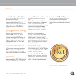 Access Bank Plc annual report and accounts 2004 13
have physical office locations, and yet provide
full range of banking services via remote
access.
At Access Bank Plc, we have rebuilt our
website to become our most versatile branch
in terms of customer interaction and
information dissemination. We have created a
framework to continually fine tune and
upgrade our website to provide excellent
service delivery and customer satisfaction.
Infopool
During 2003/2004 financial year, we
developed a digital nervous system called
Infopool IS (Infopool Information System).
Access Infopool is a state of the art data
mining and business intelligence tool that puts
customer and account information within the
reach of our customers, from the comfort of
their homes and offices.
Electronic Funds Transfer
As part of our commitment to be a platform
for our customers’ success, we have extended
our award winning Internet banking platform
to support Transaction Initiation.
Our Electronic Funds Transfer (EFT) platform,
allows our customers to initiate transactions
from the comfort of their offices and homes.
Customers can do account to account transfer,
account to third party transfer, inter-bank
banks – Syndicate Bank. By this feat, Access
Bank Plc has put Nigeria at the forefront of
World-class banking services.
To effectively carry out this upgrade, we have
invested significantly in state of the art
telecommunications infrastructure. The entire
organization is also undergoing rigorous
training and exposure both locally and
overseas.
Electronic Bill Presentment and Payment
Electronic Bill Presentment and Payment (EBPP)
allows the electronic presentation of
statements, bills, invoices, and related
information sent by a company to its
customers, and corresponding payment for
goods or services. This solution provides our
corporate names and their customers with
new methods to deliver and access billing
information.
Electronic Invoice Presentment and
Payment
Electronic Invoice Presentment and Payment
(EIPP) is the process by which companies
present invoices through the Internet and
make payments to one another for goods and
services.
Internet Banking
The Internet is increasingly playing crucial roles
in service delivery. We are all witnesses to the
emergence of Internet banks, which do not
Technology
transfer via AccessNEFT, and bulk payments.
Bulk payments are especially useful for large
corporate organizations and government
parastatals that make payments to large
number of beneficiaries spread across different
banks.
Flexcube - Number 1 Banking Application
 