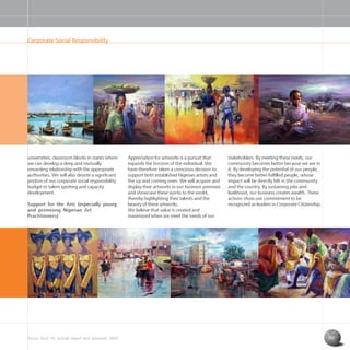 Access Bank Plc annual report and accounts 2004 17
universities; classroom blocks in states where
we can develop a deep and mutually
rewarding relationship with the appropriate
authorities. We will also devote a significant
portion of our corporate social responsibility
budget to talent spotting and capacity
development.
Support for the Arts (especially young
and promising Nigerian Art
Practitioners)
Appreciation for artworks is a pursuit that
expands the horizon of the individual. We
have therefore taken a conscious decision to
support both established Nigerian artists and
the up and coming ones. We will acquire and
display their artworks in our business premises
and showcase these works to the world,
thereby highlighting their talents and the
beauty of these artworks.
We believe that value is created and
maximized when we meet the needs of our
stakeholders. By meeting these needs, our
community becomes better because we are in
it. By developing the potential of our people,
they become better-fulfilled people, whose
impact will be directly felt in the community
and the country. By sustaining jobs and
livelihood, our business creates wealth. These
actions show our commitment to be
recognized as leaders in Corporate Citizenship.
Corporate Social Responsibility
 