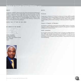 Access Bank Plc annual report and accounts 2004 25
Notice of Annual General Meeting cont’d
PROXY
A member entitled to attend and vote at the Annual General Meeting is
entitled to appoint a proxy in his/her stead. A proxy need not be a member
of Access Bank PLC. To be valid, the proxy form attached must be
completed, signed and deposited at the office of the Registrar, Wema
Registrars Limited, 2nd
Floor, A.G. Leventis Building, 42/43, Marina, Lagos
not less than 48 hours prior to the time of the meeting. A blank proxy
form is attached to the Annual Report.
DATED THIS 11TH
DAY OF JULY 2004
BY ORDER OF THE BOARD
FATAI OLADIPO
Company Secretary
Plot 1665, Oyin Jolayemi Street
Victoria Island
Lagos
NOTES:
Dividend
If approved, a dividend of 10 kobo for every unit of share will be payable
to shareholders whose names appear in the Register of Members at close
of business on August 11, 2004. Dividend warrants will be made available
to shareholders present at the meeting or otherwise posted on August 30,
2004.
Closure of Register of Members
The Register of Members and Transfer Books will be closed on Thursday,
August 12, 2004 to enable the Registrar prepare for the payment of dividend
and allotment of bonus shares.
Audit Committee
In accordance with Section 359 (5) of the Companies and Allied Matters
Act, 1990, any member may nominate a shareholder for election as a
member of the Audit Committee by giving notice in writing of such
nomination to the Company Secretary at least 21 days before the Annual
General Meeting.
 