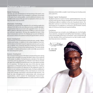 Access Bank Plc annual report and accounts 2004 27
Market Positioning
Last year, you were all witnesses to the launching of the bank’s new
corporate identity. As part of our strategies to reposition Access Bank
in the eyes of our various publics, several additional initiatives were
unveiled in the course of the year and I am pleased to inform you that
they have been most successful.
Information Technology
The Bank has commenced the upgrade of its core banking application
software FLEXCUBE to the most advanced version available globally. It
is expected that when we cut over to the upgraded version, our service
delivery platform will vastly improve thus enabling us meet and exceed
our customers’ expectations. We have also upgraded the Bank’s Wide
Area Communication Link from 19.2 kilobytes per second to 64 kilobytes
per second to enhance the speed of routing through the Bank’s network.
Branch Development
3 new branches commenced business during the year, namely: Calabar,
Onitsha and Gombe, in addition to the newly established branches.
The first phase of the Bank’s branch expansion and renovation project
was completed. This covered the relocation of the Broad Street branch
and the renovation of most of the existing branches. The Bank intends
to establish 12 additional branches in order to be fully represented in
the national payment system.
Business Development
The Consumer Banking arm of the Bank commenced business during
the year with a mandate to increase the Bank’s share of the retail end
of the market. In addition, the bank became a member of the Valucard
consortium and was appointed, as a Western Union Money Transfer
sub-agent thus enabling the bank become a one-stop solution provider
for its customers. The Bank was also one of the only two banks
appointed as a Participating Banks Clearing Centre thus creating a
platform for us to achieve our objectives for the settlement system. In
addition to our existing correspondent banks, the Bank established a
relationship with B.N.P Paribas in Paris and Geneva to increase the
scope and coverage of the Bank’s international trade business. The
Bank has also strengthened its relationships with international
organizations, which include the Nederlandse Financierings-
Maatschappij Voor Ontwikkelingslanden N.V. (F.M.O) and the European
International Bank (EIB) to enable it meet the long-term funding needs
of its customers.
Human Capital Development
The Bank continues to invest in human capital development. Four sets
of Entry Level Executive Trainees emerged from the Access Bank School
of Banking Excellence in addition to two sets of graduate interns. The
Bank also continues to invest first class training opportunities (local
and foreign) for its employees in consonance with the Bank’s shared
value of continuous learning and capacity building.
Conclusion
The financial year was no doubt a very challenging one, but the loyalty
of our customers, management and staff has been tremendous, resulting
in the commendable performance of the Bank. I wish to thank them all
for their relentless efforts and hard work in our bid to build a world-
class financial services institution.
M. AYO ONI
CHAIRMAN
Chairman’s Statement cont’d
 