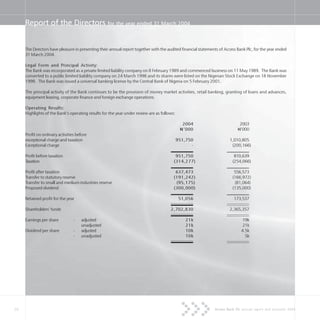 28 Access Bank Plc annual report and accounts 2004
Report of the Directors for the year ended 31 March 2004
The Directors have pleasure in presenting their annual report together with the audited financial statements of Access Bank Plc, for the year ended
31 March 2004.
Legal Form and Principal Activity:
The Bank was incorporated as a private limited liability company on 8 February 1989 and commenced business on 11 May 1989. The Bank was
converted to a public limited liability company on 24 March 1998 and its shares were listed on the Nigerian Stock Exchange on 18 November
1998. The Bank was issued a universal banking license by the Central Bank of Nigeria on 5 February 2001.
The principal activity of the Bank continues to be the provision of money market activities, retail banking, granting of loans and advances,
equipment leasing, corporate finance and foreign exchange operations.
Operating Results:
Highlights of the Bank’s operating results for the year under review are as follows:
2004 2003
N=’000 N=’000
Profit on ordinary activities before
exceptional charge and taxation 951,750 1,010,805
Exceptional charge - (200,166)
Profit before taxation 951,750 810,639
Taxation (314,277) (254,066)
Profit after taxation 637,473 556,573
Transfer to statutory reserve (191,242) (166,972)
Transfer to small and medium industries reserve (95,175) (81,064)
Proposed dividend (300,000) (135,000)
Retained profit for the year 51,056 173,537
Shareholders’ funds 2,702,830 2,365,357
Earnings per share - adjusted 21k 19k
unadjusted 21k 21k
Dividend per share - adjusted 10k 4.5k
- unadjusted 10k 5k
 