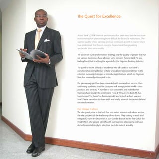 Access Bank Plc annual report and accounts 2004 3
The Quest for Excellence
Access Bank’s 2004 financial performance has been most satisfactory in an
environment that is becoming more difficult for Financial Institutions. The
superior quality of our earnings and our continued growth in market share
have established that there is more to Access Bank than providing
spectacular short term results.
The power of our transformation strategy and the quality of people that run
our various businesses have allowed us to reinvent Access Bank Plc as a
leading Bank that is setting the agenda for the Nigerian Banking Industry.
The quest to insert a mark of excellence into all facets of our bank’s
operations has compelled us to take several bold steps sometimes to the
extent of pursuing strategies or introducing initiatives, which no Nigerian
Bank has previously attempted to do.
Our pioneering spirit has been rewarded with tremendous success, thus
confirming our belief that the customer will always prefer world – class
products and services. A number of our customers and indeed other
Nigerians have sought to understand How & Why Access Bank Plc has
transformed ‘For Good’ so fundamentally and in such a short space of
time! Please permit us to share with you briefly some of the secrets behind
our transformation.
Our Unique Culture
We take great pride in the fact that our vision, mission and values are not
the sole property of the leadership of our Bank. They belong to each and
every staff, from the Doorman at our Gombe Branch to the Tea Girl at the
Head Office. Our people identify with our business philosophy and have
elected overwhelmingly to play their parts to make it a reality.
 