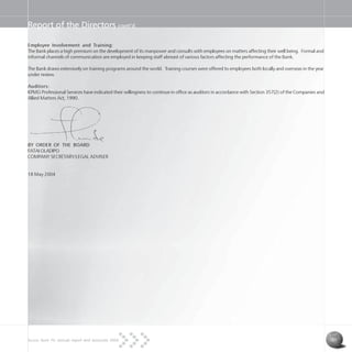 Access Bank Plc annual report and accounts 2004 31
Report of the Directors cont’d
Employee Involvement and Training:
The Bank places a high premium on the development of its manpower and consults with employees on matters affecting their well being. Formal and
informal channels of communication are employed in keeping staff abreast of various factors affecting the performance of the Bank.
The Bank draws extensively on training programs around the world. Training courses were offered to employees both locally and overseas in the year
under review.
Auditors:
KPMG Professional Services have indicated their willingness to continue in office as auditors in accordance with Section 357(2) of the Companies and
Allied Matters Act, 1990.
BY ORDER OF THE BOARD
FATAI OLADIPO
COMPANY SECRETARY/LEGAL ADVISER
18 May 2004
 